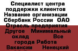 Специалист центра поддержки клиентов › Название организации ­ Сбербанк России, ОАО › Отрасль предприятия ­ Другое › Минимальный оклад ­ 18 500 - Все города Работа » Вакансии   . Ненецкий АО,Волоковая д.